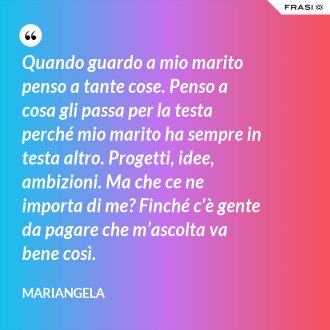 Quando guardo a mio marito penso a tante cose. Penso a cosa gli passa per la testa perché mio marito ha sempre in testa altro. Progetti, idee, ambizioni. Ma che ce ne importa di me? Finché c’è gente da pagare che m’ascolta va bene così. - Mariangela