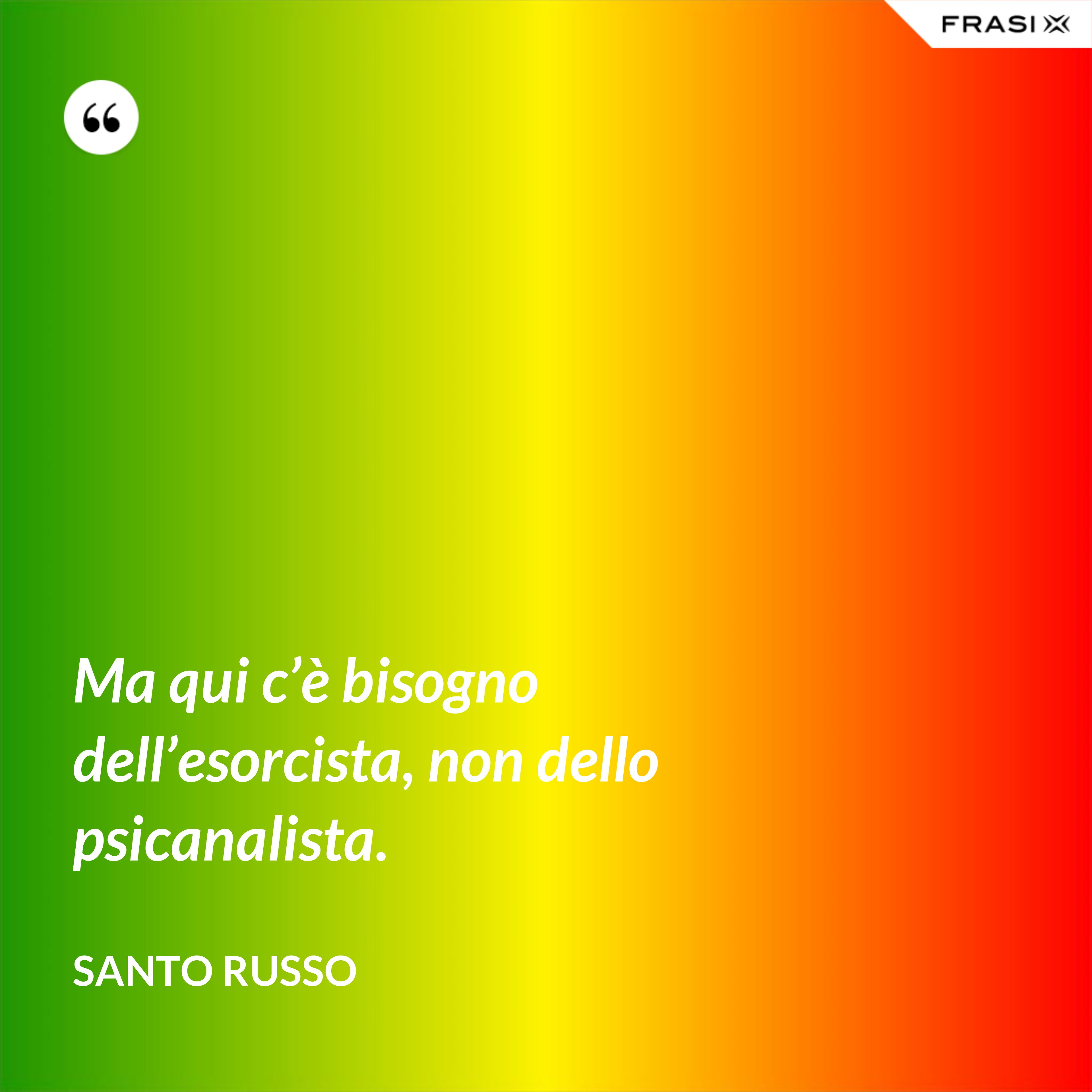 Ma qui c’è bisogno dell’esorcista, non dello psicanalista. - Santo Russo