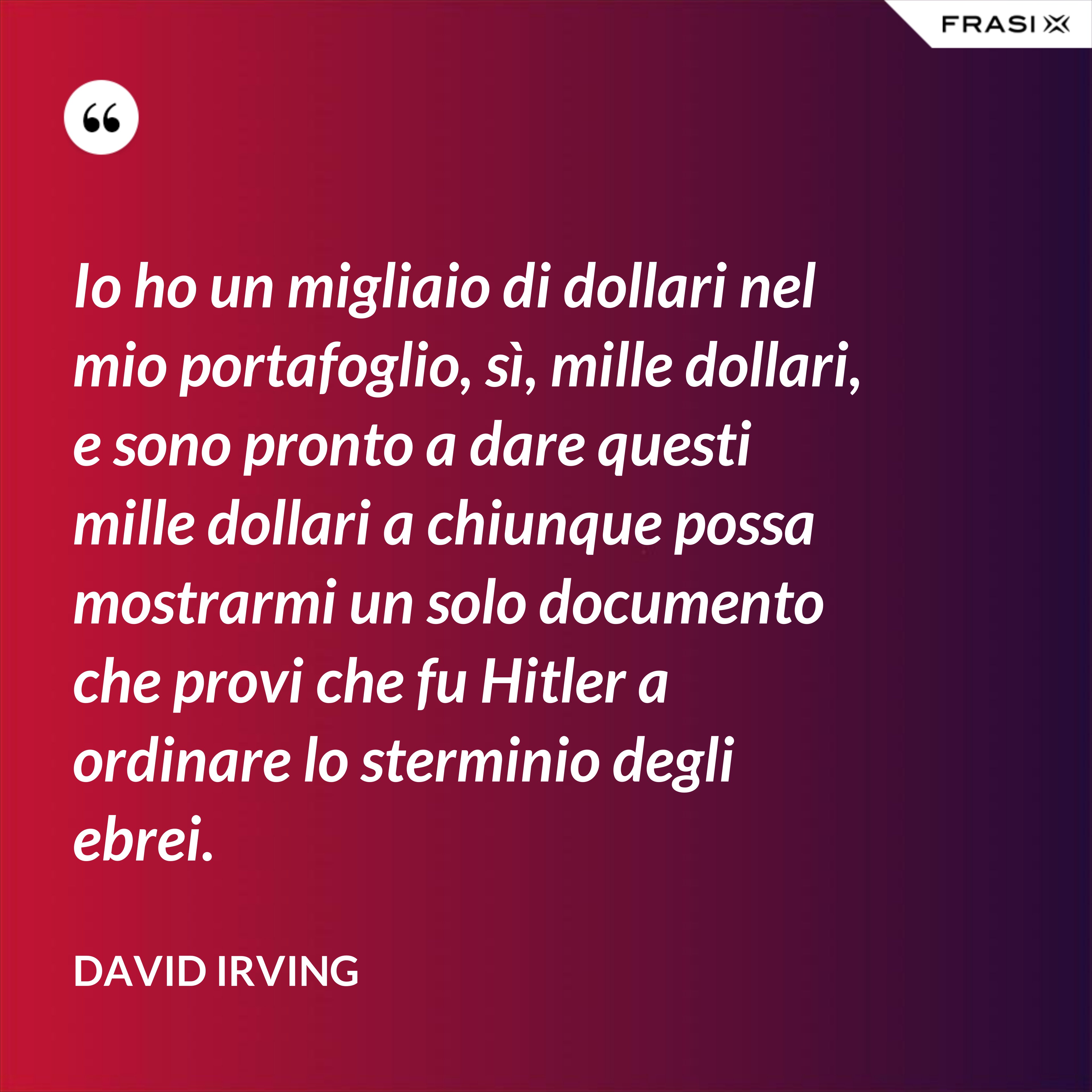 Io ho un migliaio di dollari nel mio portafoglio, sì, mille dollari, e sono pronto a dare questi mille dollari a chiunque possa mostrarmi un solo documento che provi che fu Hitler a ordinare lo sterminio degli ebrei. - David Irving
