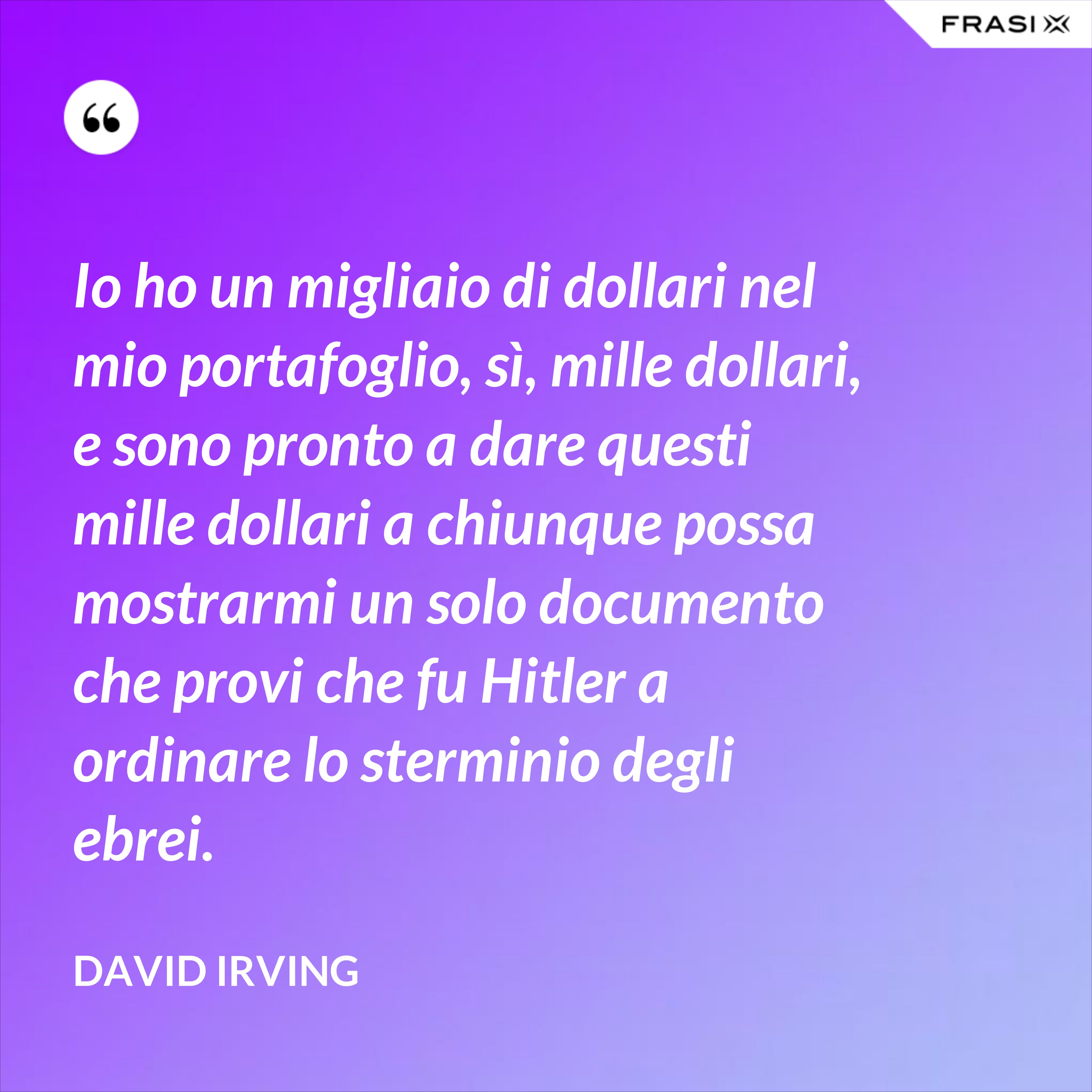 Io ho un migliaio di dollari nel mio portafoglio, sì, mille dollari, e sono pronto a dare questi mille dollari a chiunque possa mostrarmi un solo documento che provi che fu Hitler a ordinare lo sterminio degli ebrei. - David Irving