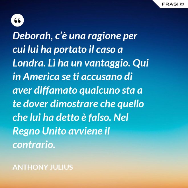 Deborah, c’è una ragione per cui lui ha portato il caso a Londra. Lì ha un vantaggio. Qui in America se ti accusano di aver diffamato qualcuno sta a te dover dimostrare che quello che lui ha detto è falso. Nel Regno Unito avviene il contrario. - Anthony Julius