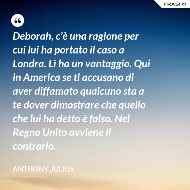 Deborah, c’è una ragione per cui lui ha portato il caso a Londra. Lì ha un vantaggio. Qui in America se ti accusano di aver diffamato qualcuno sta a te dover dimostrare che quello che lui ha detto è falso. Nel Regno Unito avviene il contrario. - Anthony Julius