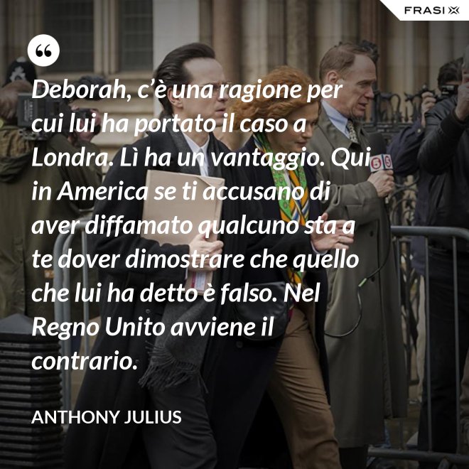 Deborah, c’è una ragione per cui lui ha portato il caso a Londra. Lì ha un vantaggio. Qui in America se ti accusano di aver diffamato qualcuno sta a te dover dimostrare che quello che lui ha detto è falso. Nel Regno Unito avviene il contrario. - Anthony Julius