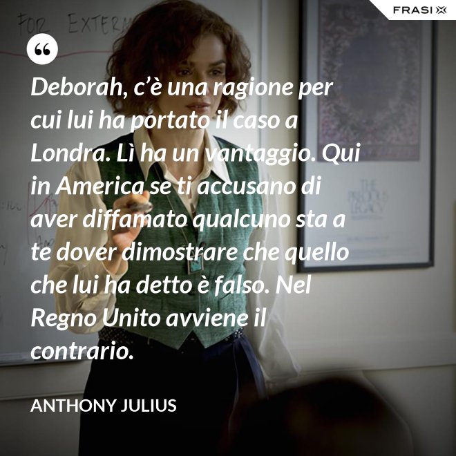 Deborah, c’è una ragione per cui lui ha portato il caso a Londra. Lì ha un vantaggio. Qui in America se ti accusano di aver diffamato qualcuno sta a te dover dimostrare che quello che lui ha detto è falso. Nel Regno Unito avviene il contrario. - Anthony Julius