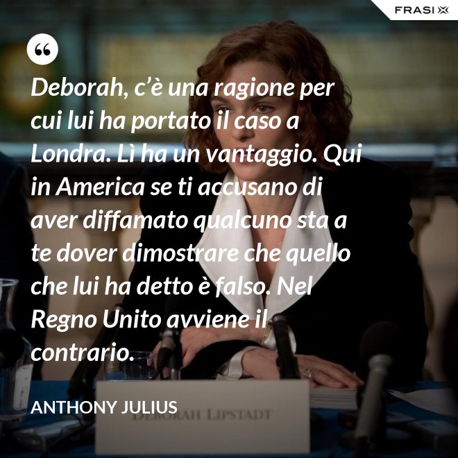 Deborah, c’è una ragione per cui lui ha portato il caso a Londra. Lì ha un vantaggio. Qui in America se ti accusano di aver diffamato qualcuno sta a te dover dimostrare che quello che lui ha detto è falso. Nel Regno Unito avviene il contrario. - Anthony Julius