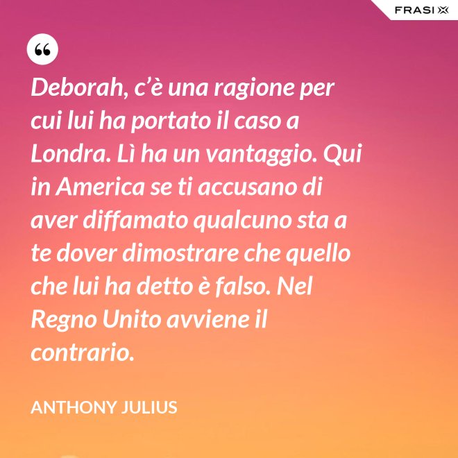 Deborah, c’è una ragione per cui lui ha portato il caso a Londra. Lì ha un vantaggio. Qui in America se ti accusano di aver diffamato qualcuno sta a te dover dimostrare che quello che lui ha detto è falso. Nel Regno Unito avviene il contrario. - Anthony Julius