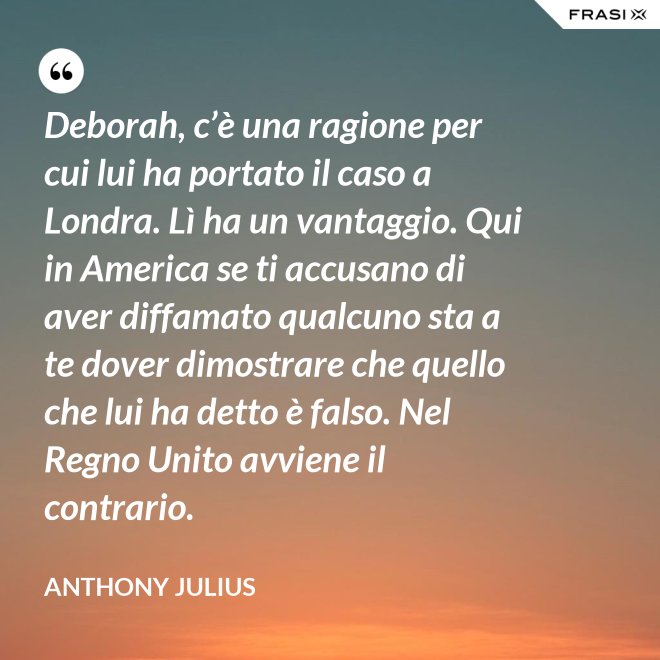 Deborah, c’è una ragione per cui lui ha portato il caso a Londra. Lì ha un vantaggio. Qui in America se ti accusano di aver diffamato qualcuno sta a te dover dimostrare che quello che lui ha detto è falso. Nel Regno Unito avviene il contrario. - Anthony Julius