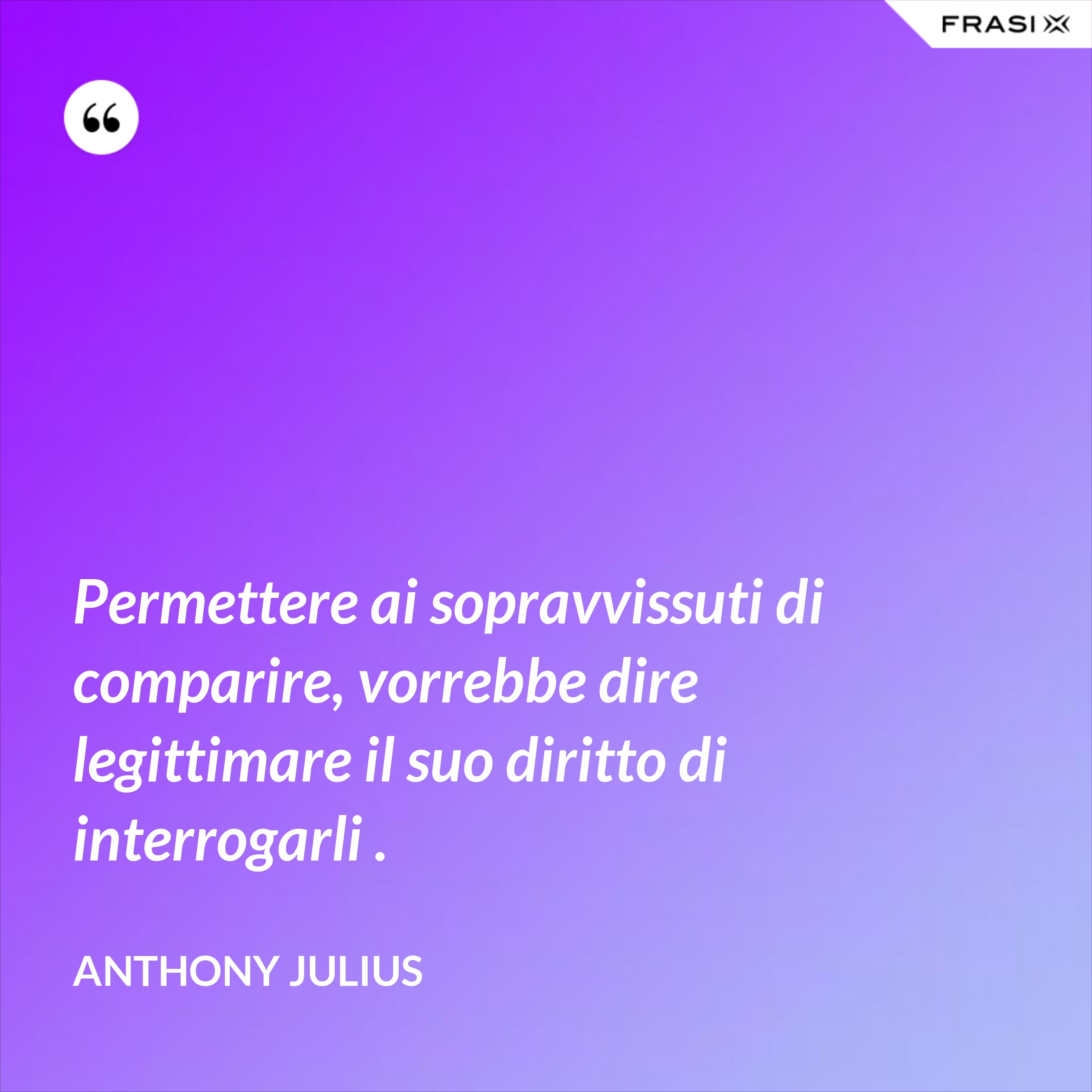 Permettere ai sopravvissuti di comparire, vorrebbe dire legittimare il suo diritto di interrogarli . - Anthony Julius