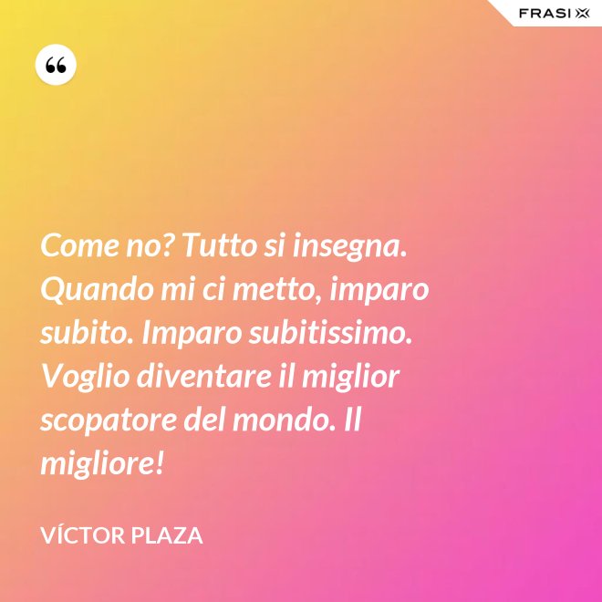 Come no? Tutto si insegna. Quando mi ci metto, imparo subito. Imparo subitissimo. Voglio diventare il miglior scopatore del mondo. Il migliore! - Víctor Plaza