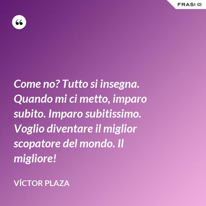 Come no? Tutto si insegna. Quando mi ci metto, imparo subito. Imparo subitissimo. Voglio diventare il miglior scopatore del mondo. Il migliore! - Víctor Plaza