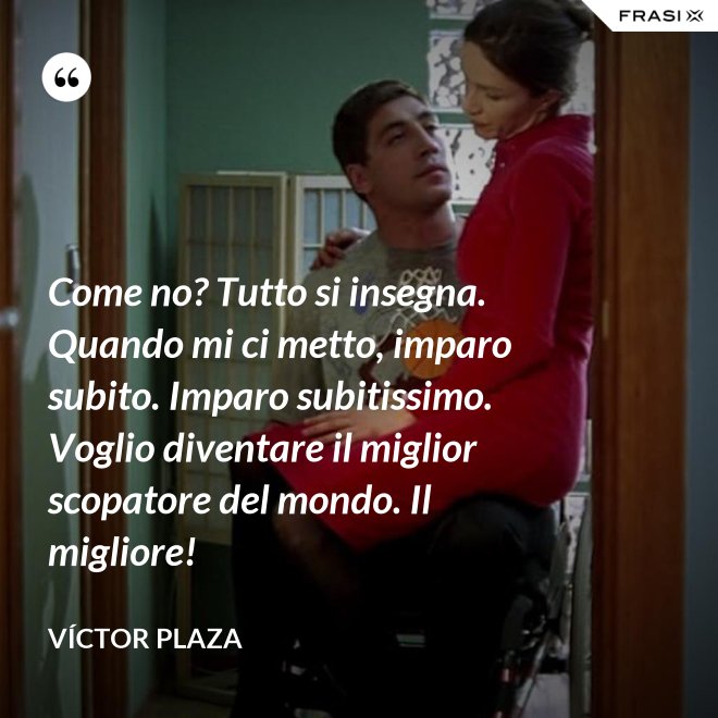 Come no? Tutto si insegna. Quando mi ci metto, imparo subito. Imparo subitissimo. Voglio diventare il miglior scopatore del mondo. Il migliore! - Víctor Plaza