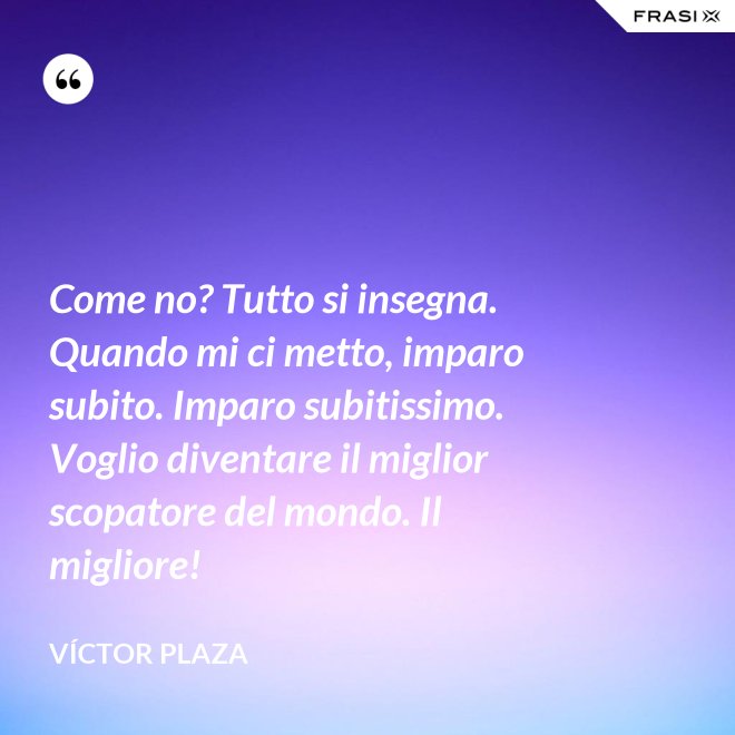 Come no? Tutto si insegna. Quando mi ci metto, imparo subito. Imparo subitissimo. Voglio diventare il miglior scopatore del mondo. Il migliore! - Víctor Plaza