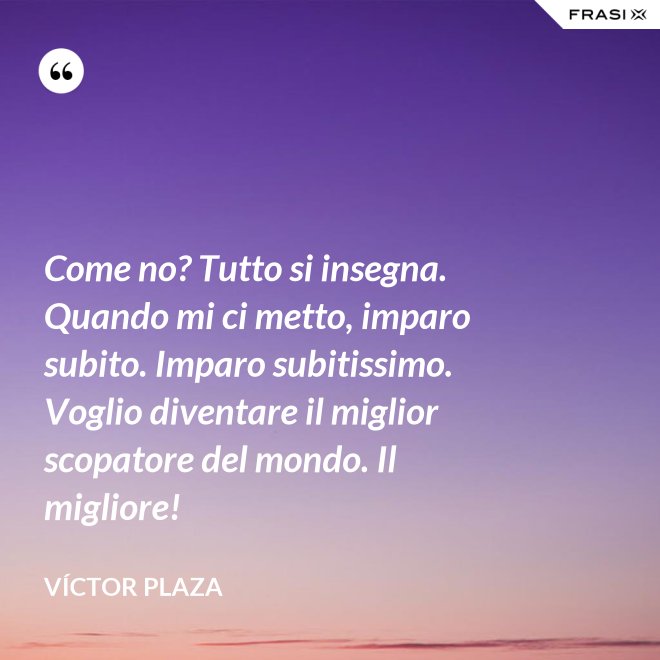 Come no? Tutto si insegna. Quando mi ci metto, imparo subito. Imparo subitissimo. Voglio diventare il miglior scopatore del mondo. Il migliore! - Víctor Plaza
