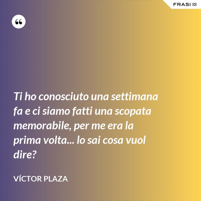 Ti ho conosciuto una settimana fa e ci siamo fatti una scopata memorabile, per me era la prima volta... lo sai cosa vuol dire? - Víctor Plaza