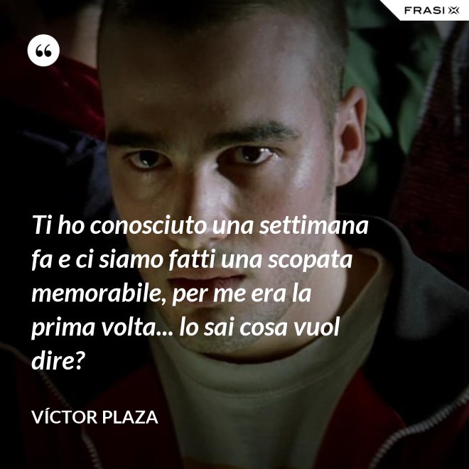 Ti ho conosciuto una settimana fa e ci siamo fatti una scopata memorabile, per me era la prima volta... lo sai cosa vuol dire? - Víctor Plaza