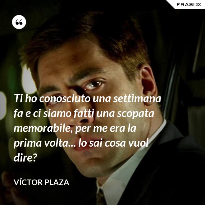 Ti ho conosciuto una settimana fa e ci siamo fatti una scopata memorabile, per me era la prima volta... lo sai cosa vuol dire? - Víctor Plaza