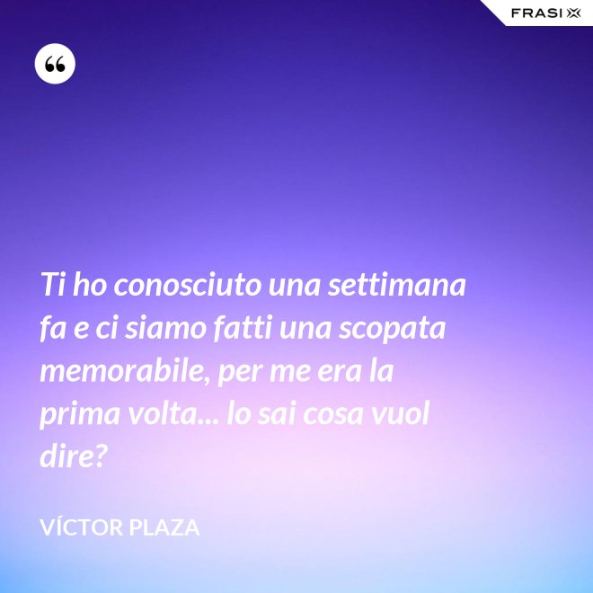 Ti ho conosciuto una settimana fa e ci siamo fatti una scopata memorabile, per me era la prima volta... lo sai cosa vuol dire? - Víctor Plaza