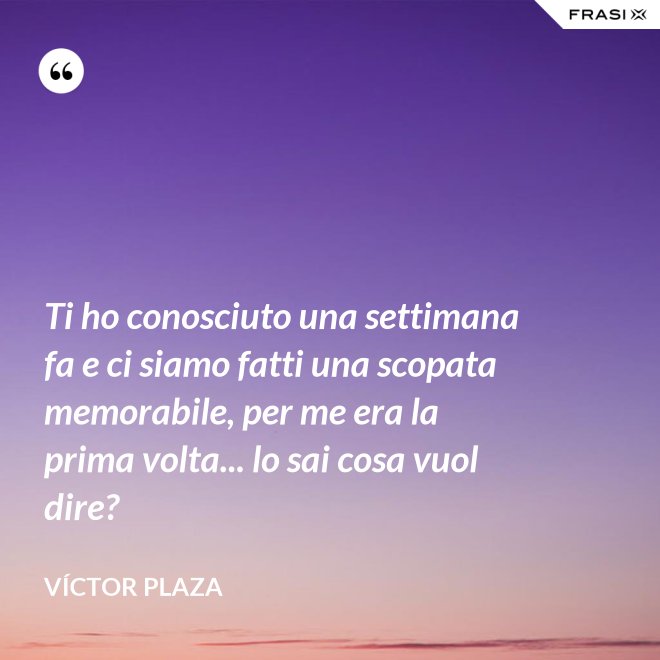 Ti ho conosciuto una settimana fa e ci siamo fatti una scopata memorabile, per me era la prima volta... lo sai cosa vuol dire? - Víctor Plaza