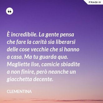 È incredibile. La gente pensa che fare la carità sia liberarsi delle cose vecchie che si hanno a casa. Ma tu guarda qua. Magliette lise, camicie sbiadite a non finire, però neanche un giacchetta decente. - Clementina