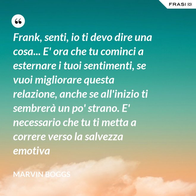 Frank, senti, io ti devo dire una cosa... E' ora che tu cominci a esternare i tuoi sentimenti, se vuoi migliorare questa relazione, anche se all'inizio ti sembrerà un po' strano. E' necessario che tu ti metta a correre verso la salvezza emotiva - Marvin Boggs