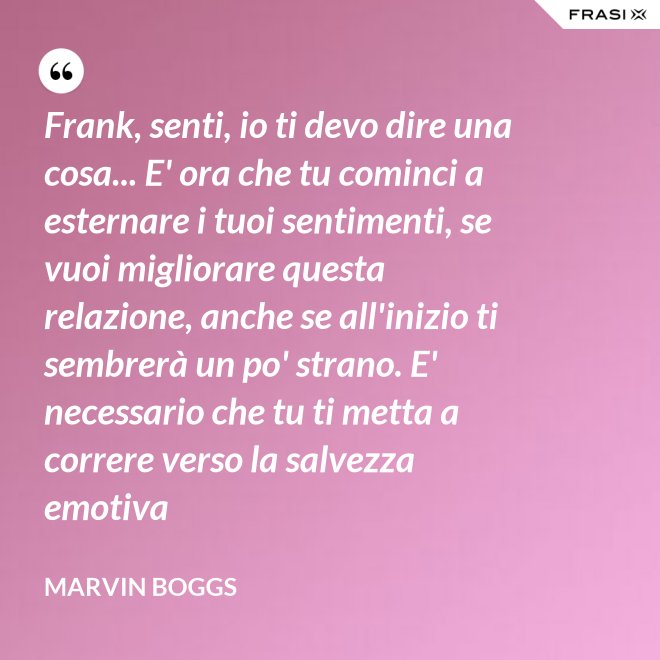 Frank, senti, io ti devo dire una cosa... E' ora che tu cominci a esternare i tuoi sentimenti, se vuoi migliorare questa relazione, anche se all'inizio ti sembrerà un po' strano. E' necessario che tu ti metta a correre verso la salvezza emotiva - Marvin Boggs