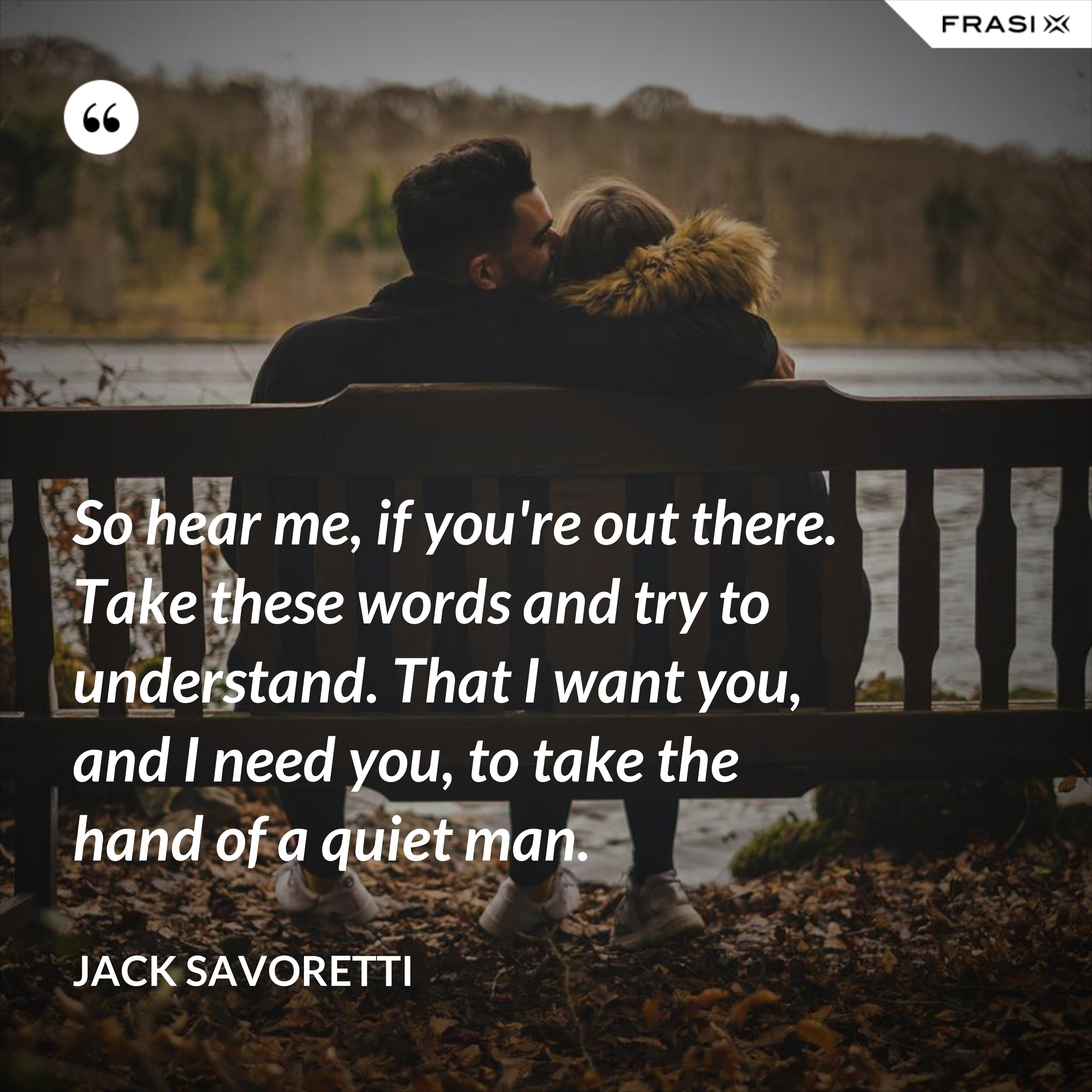 So hear me, if you're out there. Take these words and try to understand. That I want you, and I need you, to take the hand of a quiet man. - Jack Savoretti