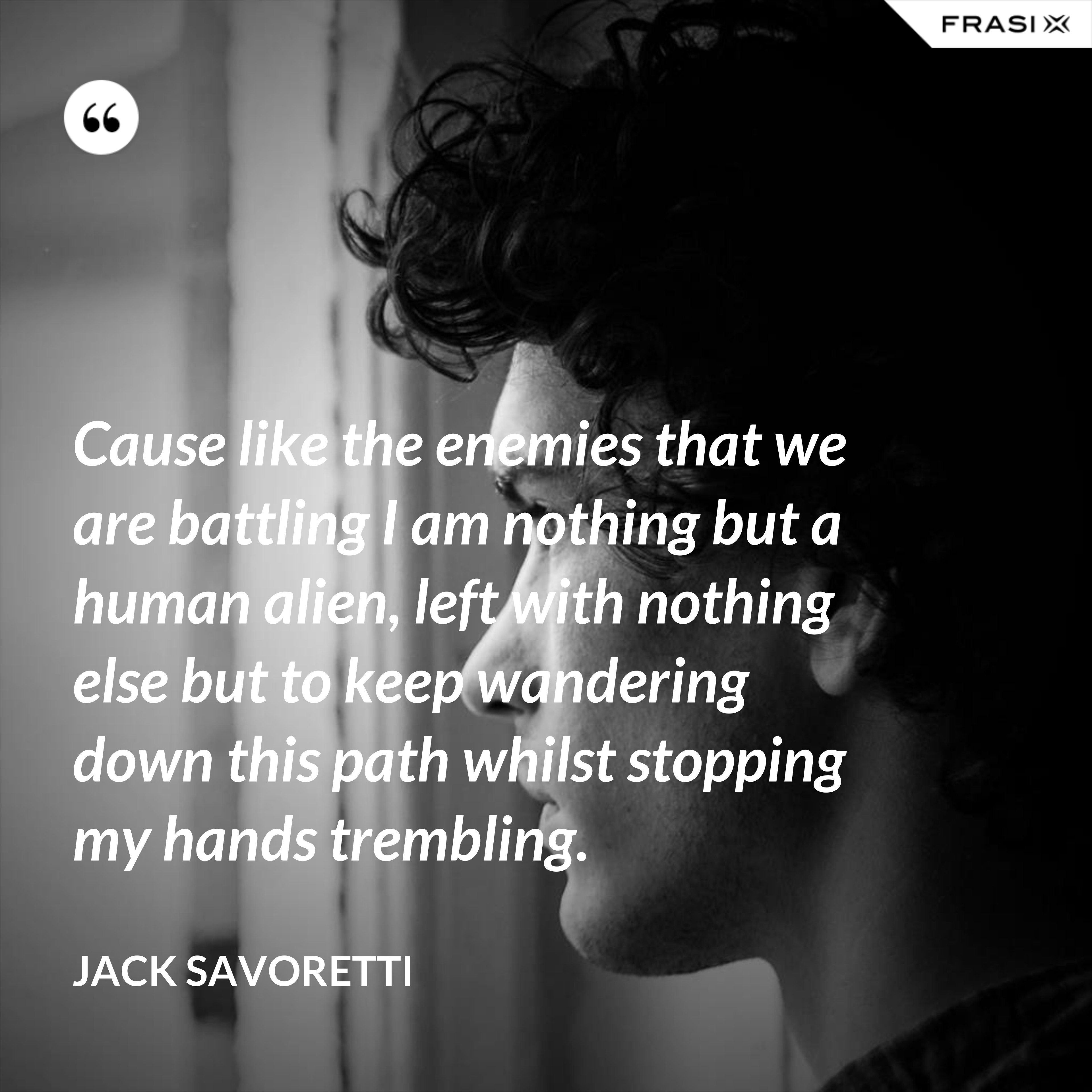 Cause like the enemies that we are battling I am nothing but a human alien, left with nothing else but to keep wandering down this path whilst stopping my hands trembling. - Jack Savoretti