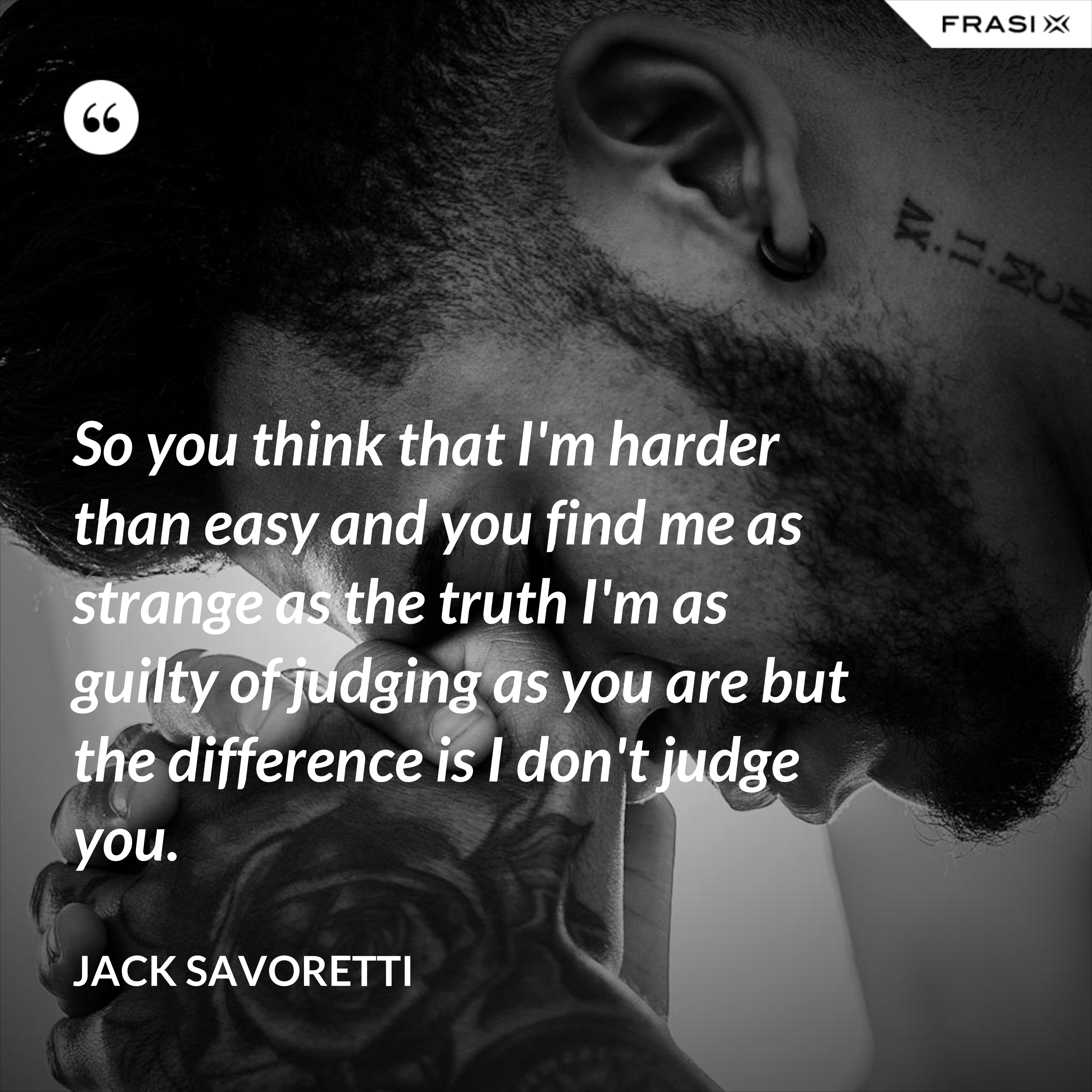 So you think that I'm harder than easy and you find me as strange as the truth I'm as guilty of judging as you are but the difference is I don't judge you. - Jack Savoretti