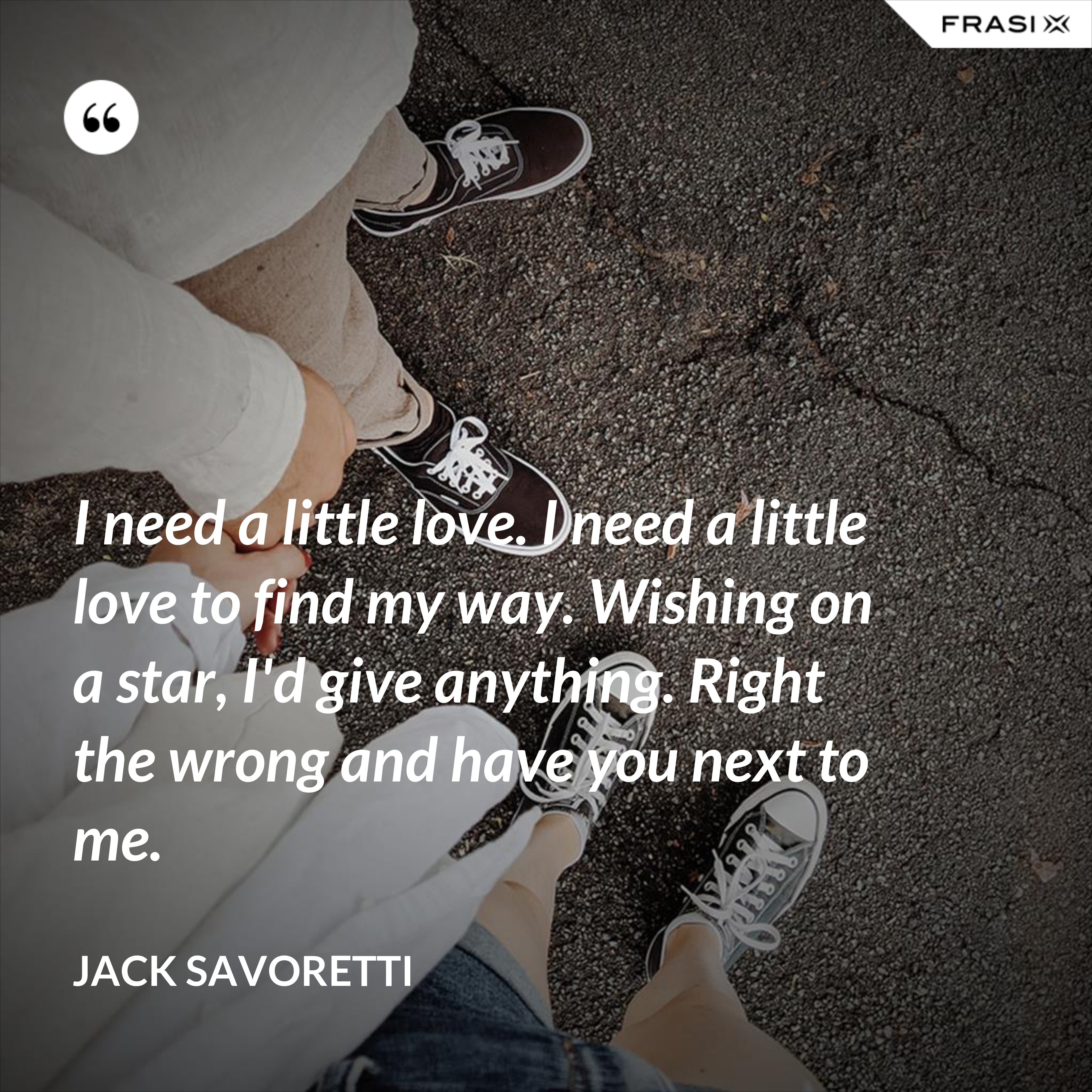 I need a little love. I need a little love to find my way. Wishing on a star, I'd give anything. Right the wrong and have you next to me. - Jack Savoretti