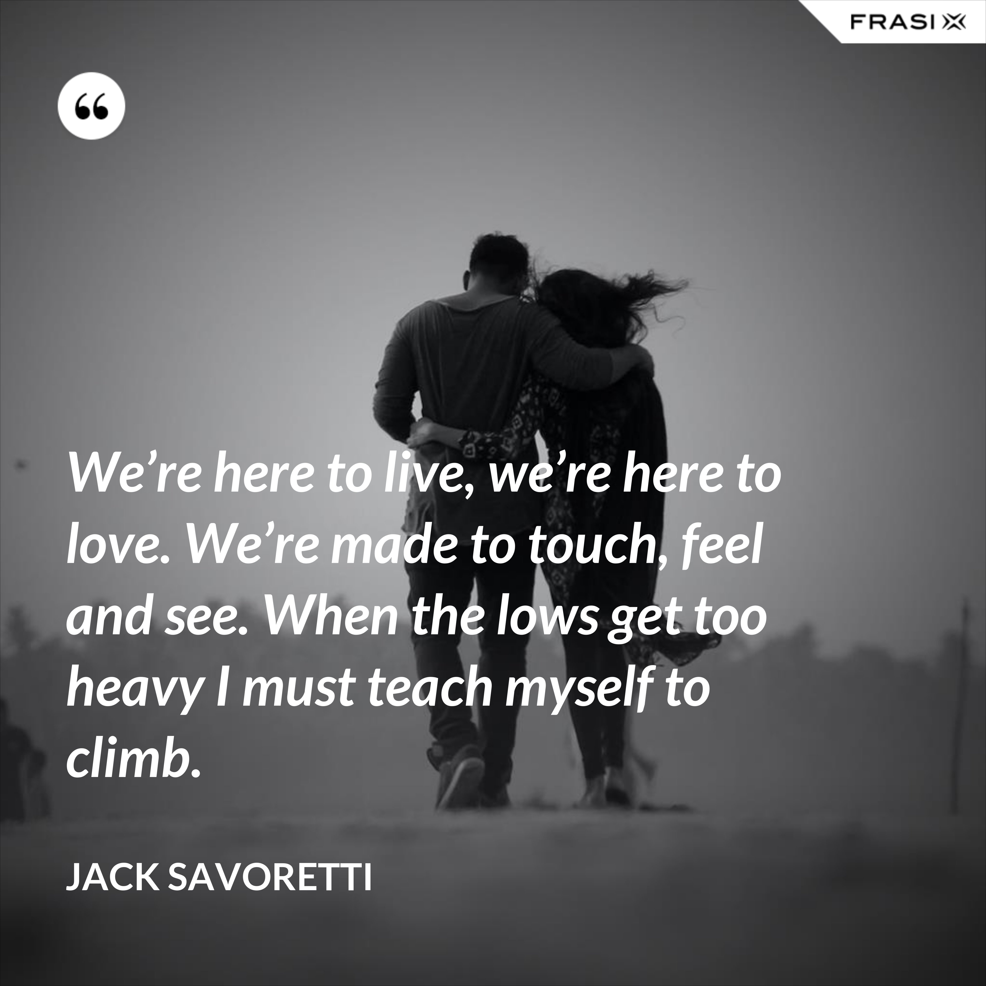 We’re here to live, we’re here to love. We’re made to touch, feel and see. When the lows get too heavy I must teach myself to climb. - Jack Savoretti