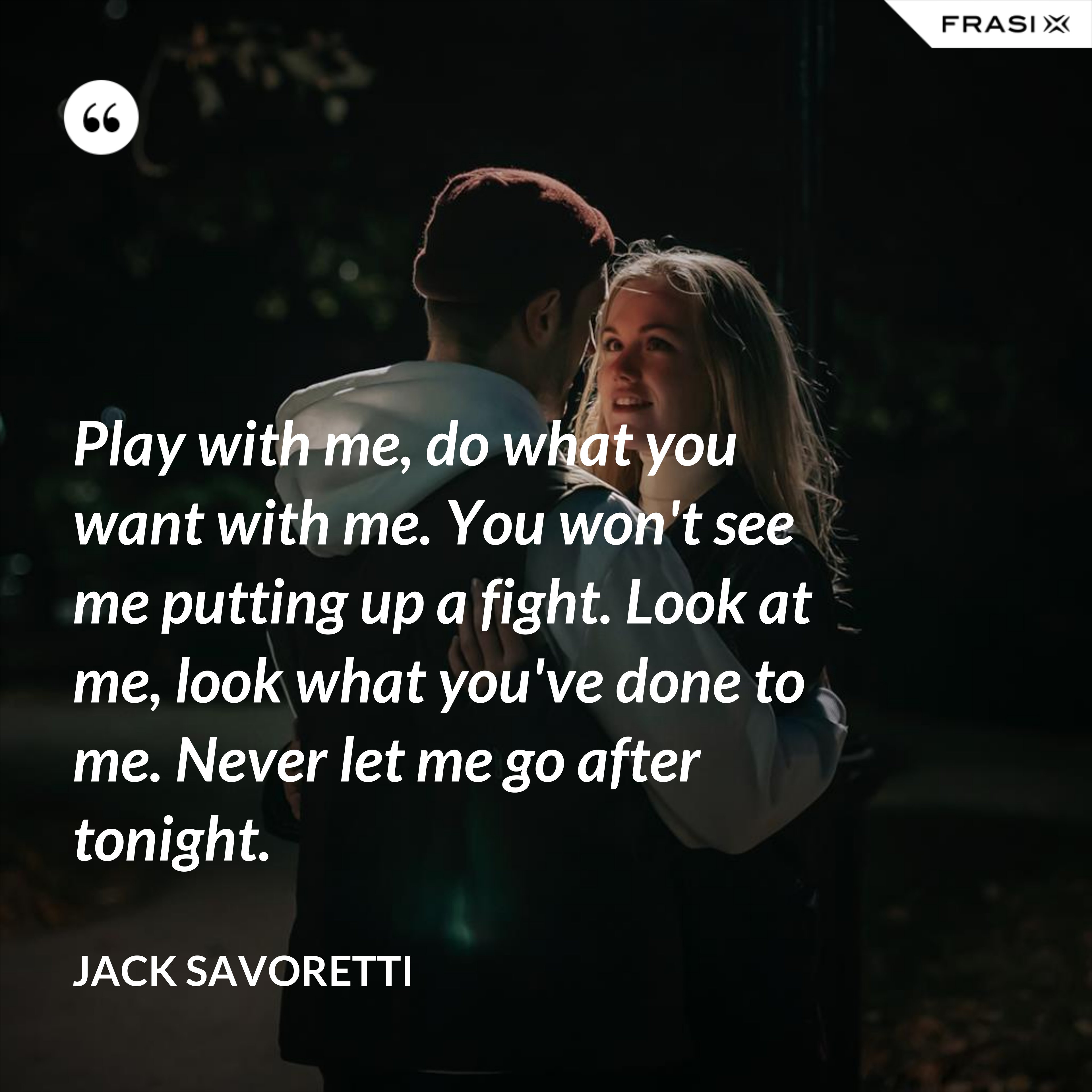Play with me, do what you want with me. You won't see me putting up a fight. Look at me, look what you've done to me. Never let me go after tonight. - Jack Savoretti