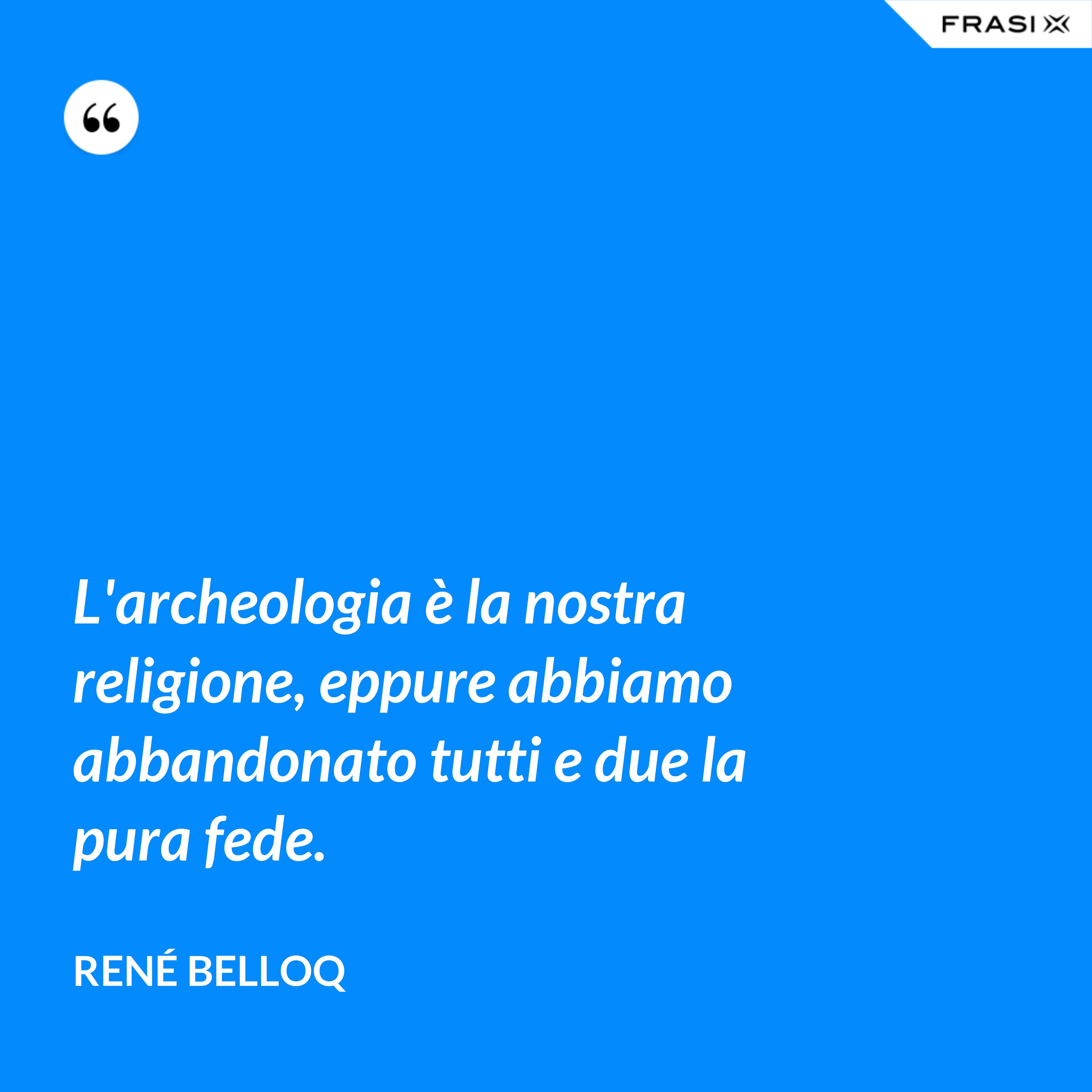 L'archeologia è la nostra religione, eppure abbiamo abbandonato tutti e due la pura fede. - René Belloq