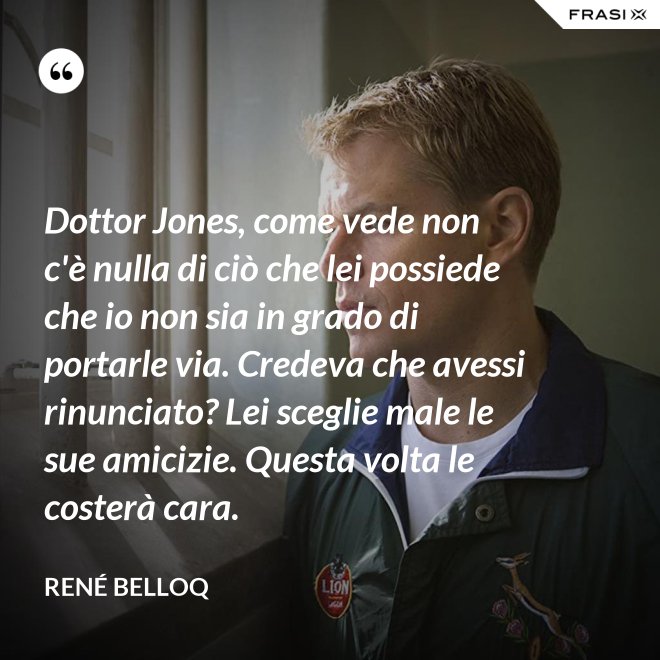 Dottor Jones, come vede non c'è nulla di ciò che lei possiede che io non sia in grado di portarle via. Credeva che avessi rinunciato? Lei sceglie male le sue amicizie. Questa volta le costerà cara. - René Belloq