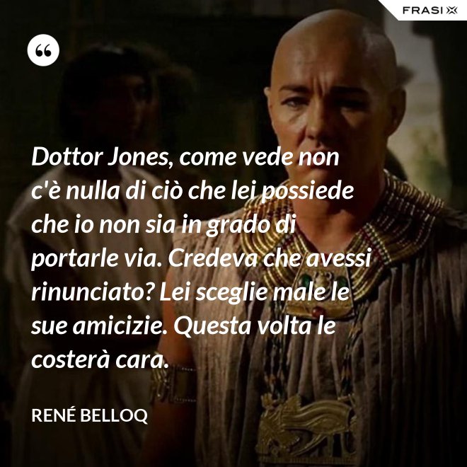 Dottor Jones, come vede non c'è nulla di ciò che lei possiede che io non sia in grado di portarle via. Credeva che avessi rinunciato? Lei sceglie male le sue amicizie. Questa volta le costerà cara. - René Belloq