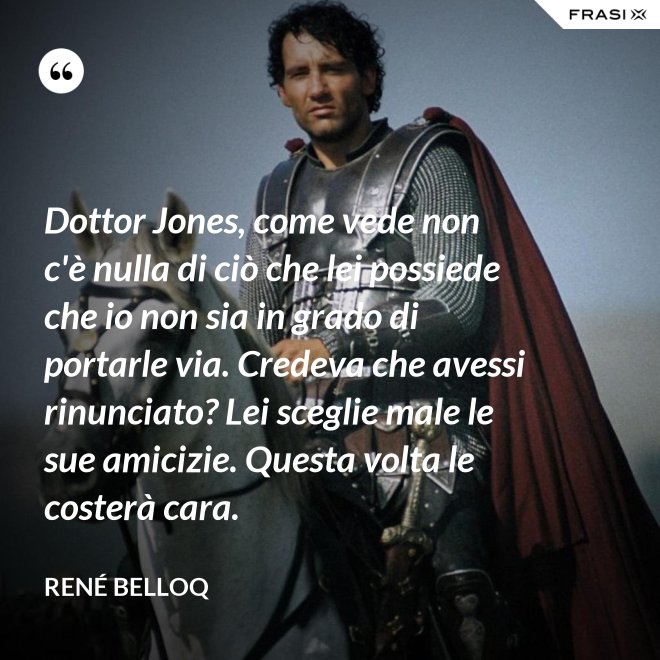 Dottor Jones, come vede non c'è nulla di ciò che lei possiede che io non sia in grado di portarle via. Credeva che avessi rinunciato? Lei sceglie male le sue amicizie. Questa volta le costerà cara. - René Belloq
