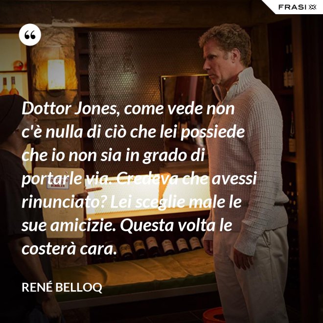 Dottor Jones, come vede non c'è nulla di ciò che lei possiede che io non sia in grado di portarle via. Credeva che avessi rinunciato? Lei sceglie male le sue amicizie. Questa volta le costerà cara. - René Belloq