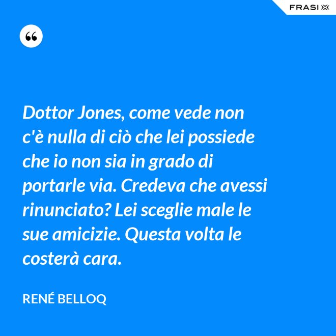 Dottor Jones, come vede non c'è nulla di ciò che lei possiede che io non sia in grado di portarle via. Credeva che avessi rinunciato? Lei sceglie male le sue amicizie. Questa volta le costerà cara. - René Belloq