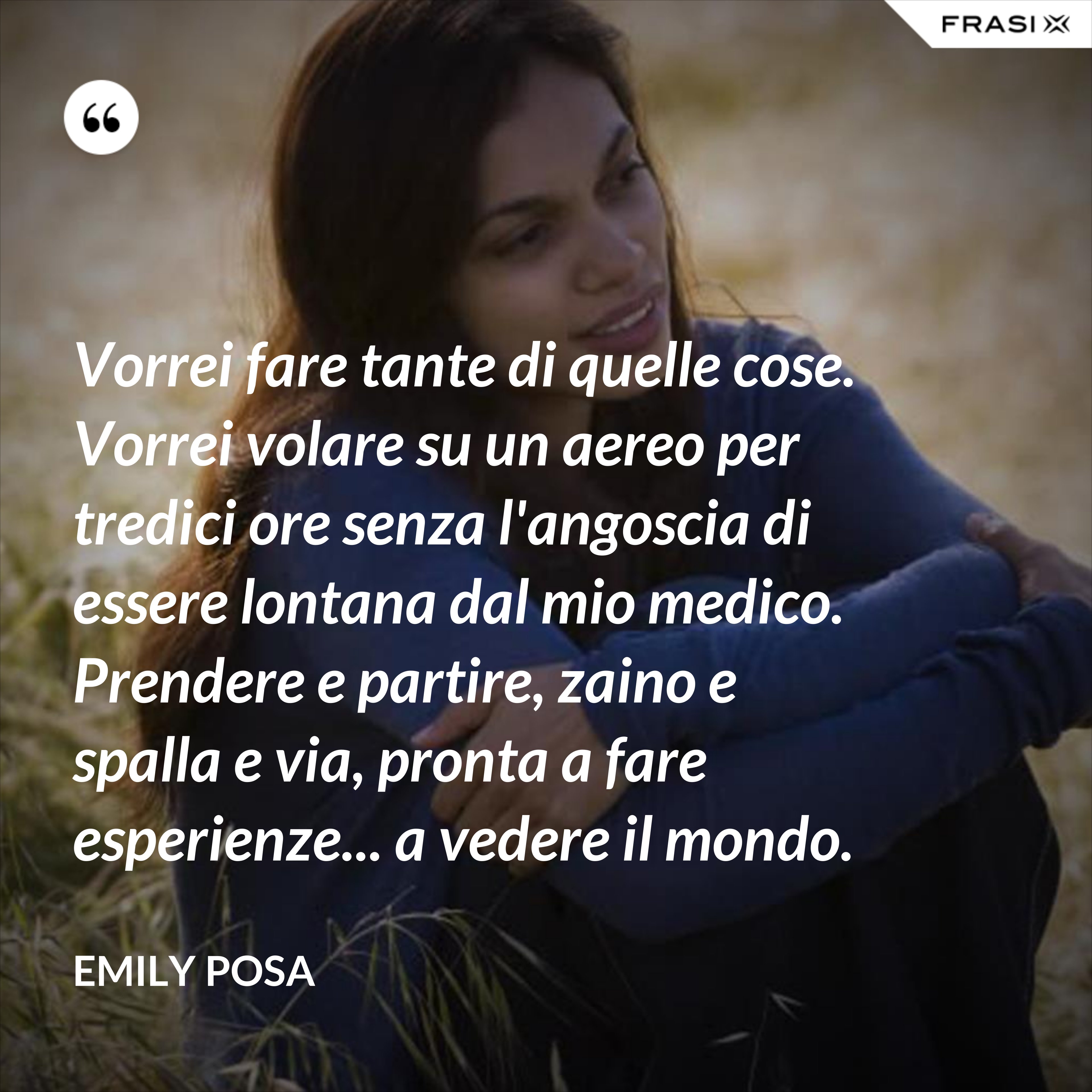 Vorrei fare tante di quelle cose. Vorrei volare su un aereo per tredici ore senza l'angoscia di essere lontana dal mio medico. Prendere e partire, zaino e spalla e via, pronta a fare esperienze... a vedere il mondo. - Emily Posa