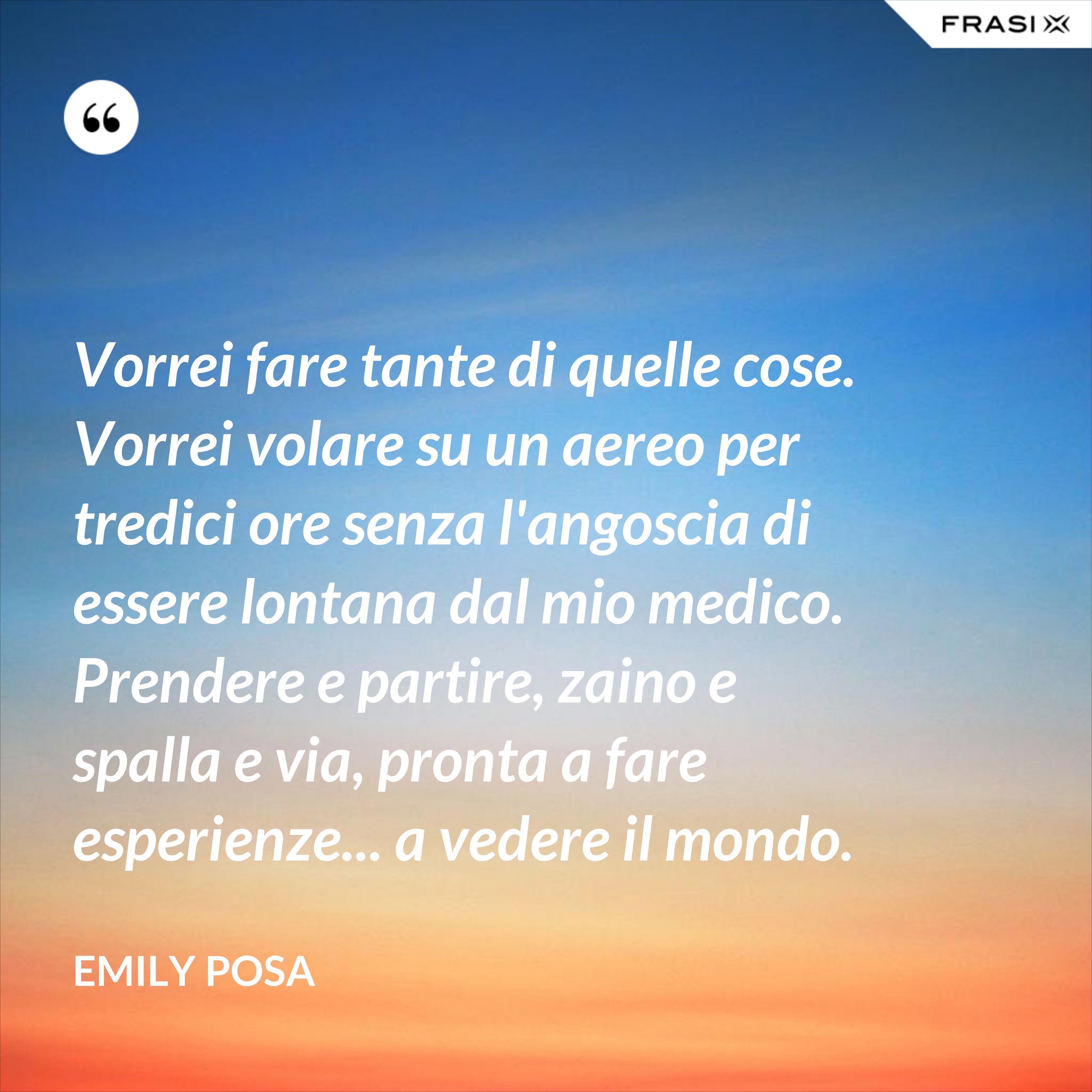 Vorrei fare tante di quelle cose. Vorrei volare su un aereo per tredici ore senza l'angoscia di essere lontana dal mio medico. Prendere e partire, zaino e spalla e via, pronta a fare esperienze... a vedere il mondo. - Emily Posa