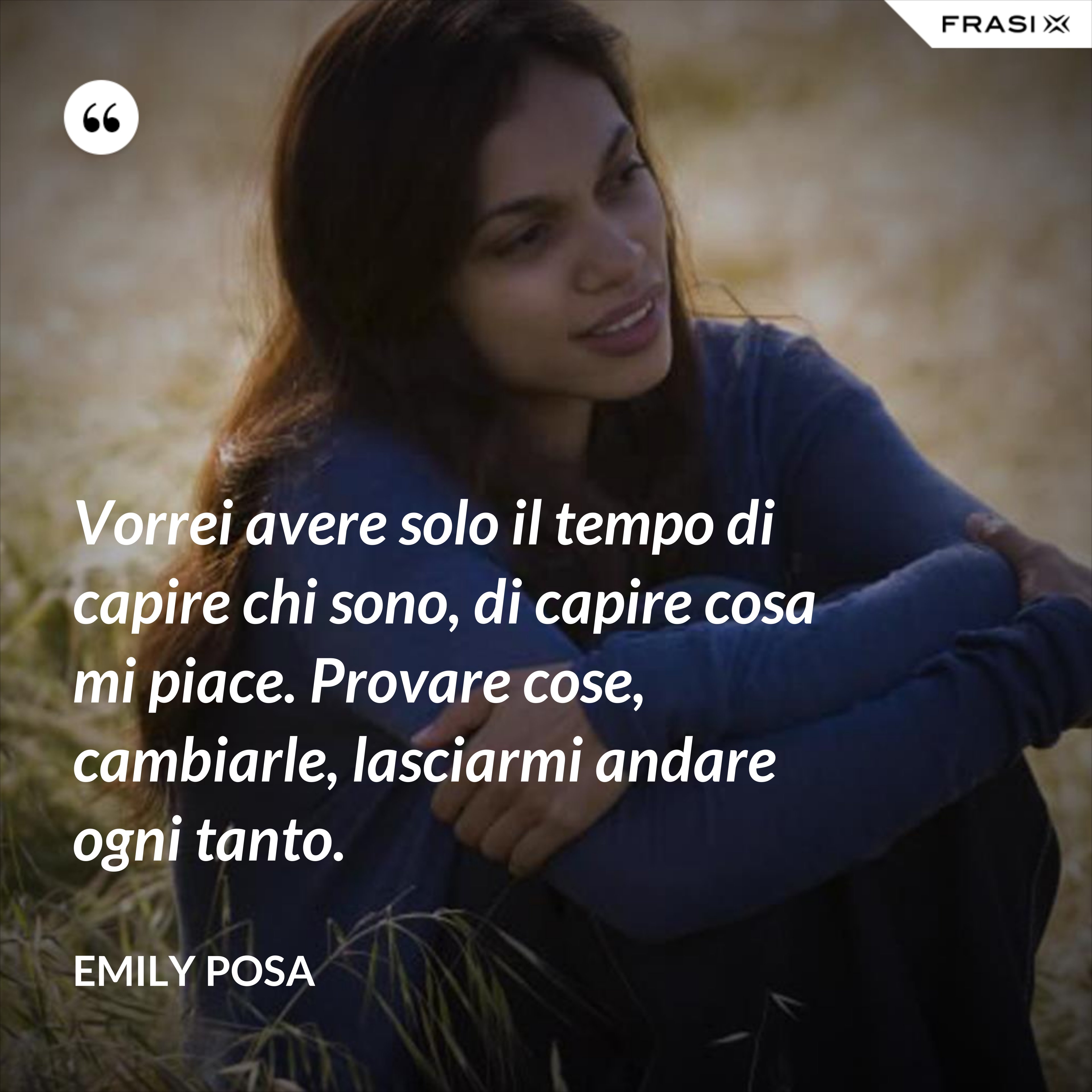 Vorrei avere solo il tempo di capire chi sono, di capire cosa mi piace. Provare cose, cambiarle, lasciarmi andare ogni tanto. - Emily Posa