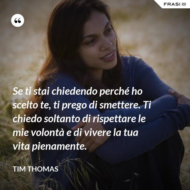 Se ti stai chiedendo perché ho scelto te, ti prego di smettere. Ti chiedo soltanto di rispettare le mie volontà e di vivere la tua vita pienamente. - Tim Thomas