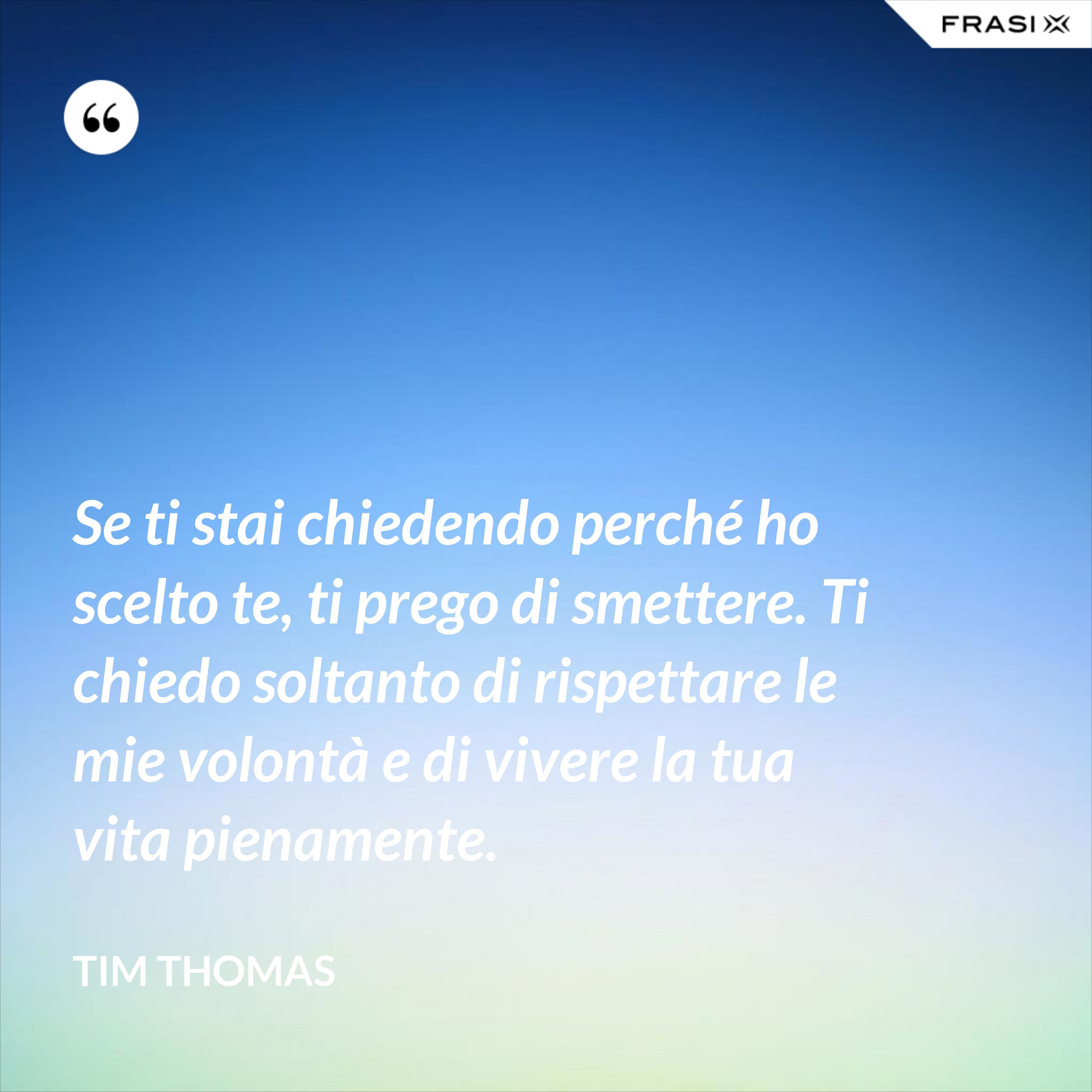 Se ti stai chiedendo perché ho scelto te, ti prego di smettere. Ti chiedo soltanto di rispettare le mie volontà e di vivere la tua vita pienamente. - Tim Thomas
