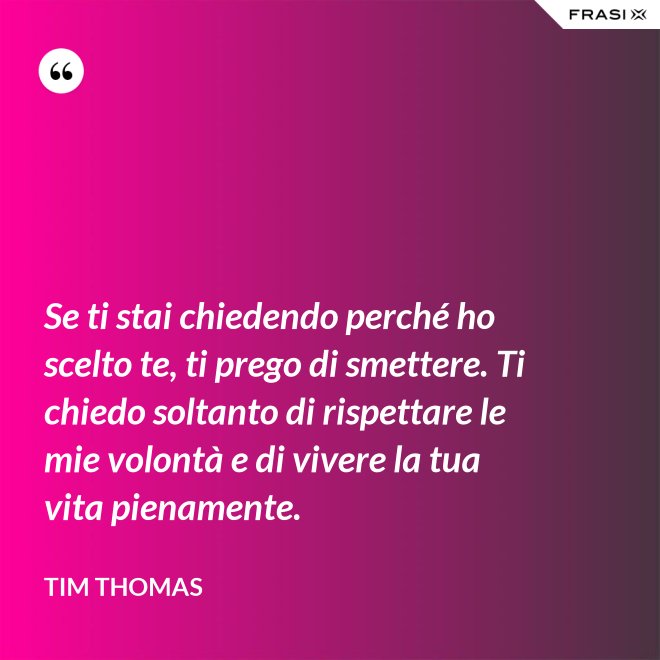 Se ti stai chiedendo perché ho scelto te, ti prego di smettere. Ti chiedo soltanto di rispettare le mie volontà e di vivere la tua vita pienamente. - Tim Thomas