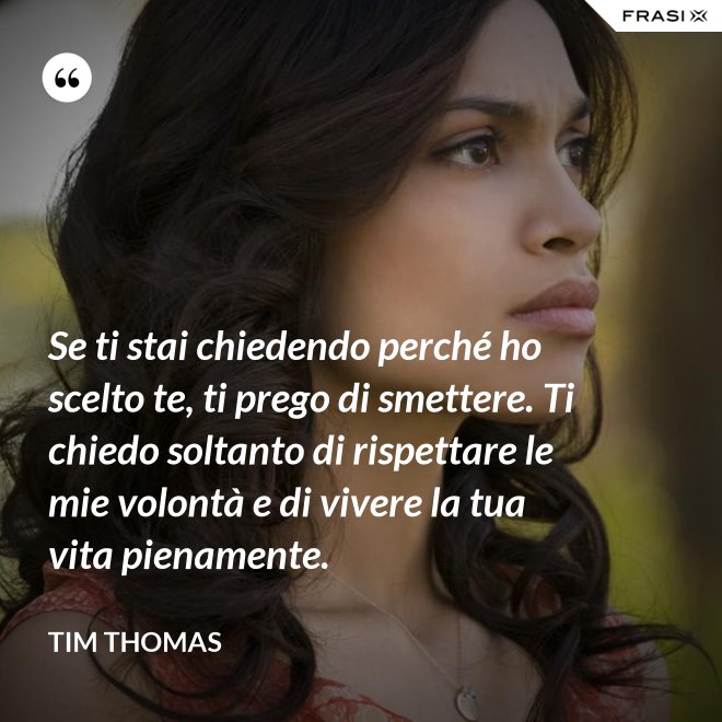 Se ti stai chiedendo perché ho scelto te, ti prego di smettere. Ti chiedo soltanto di rispettare le mie volontà e di vivere la tua vita pienamente. - Tim Thomas