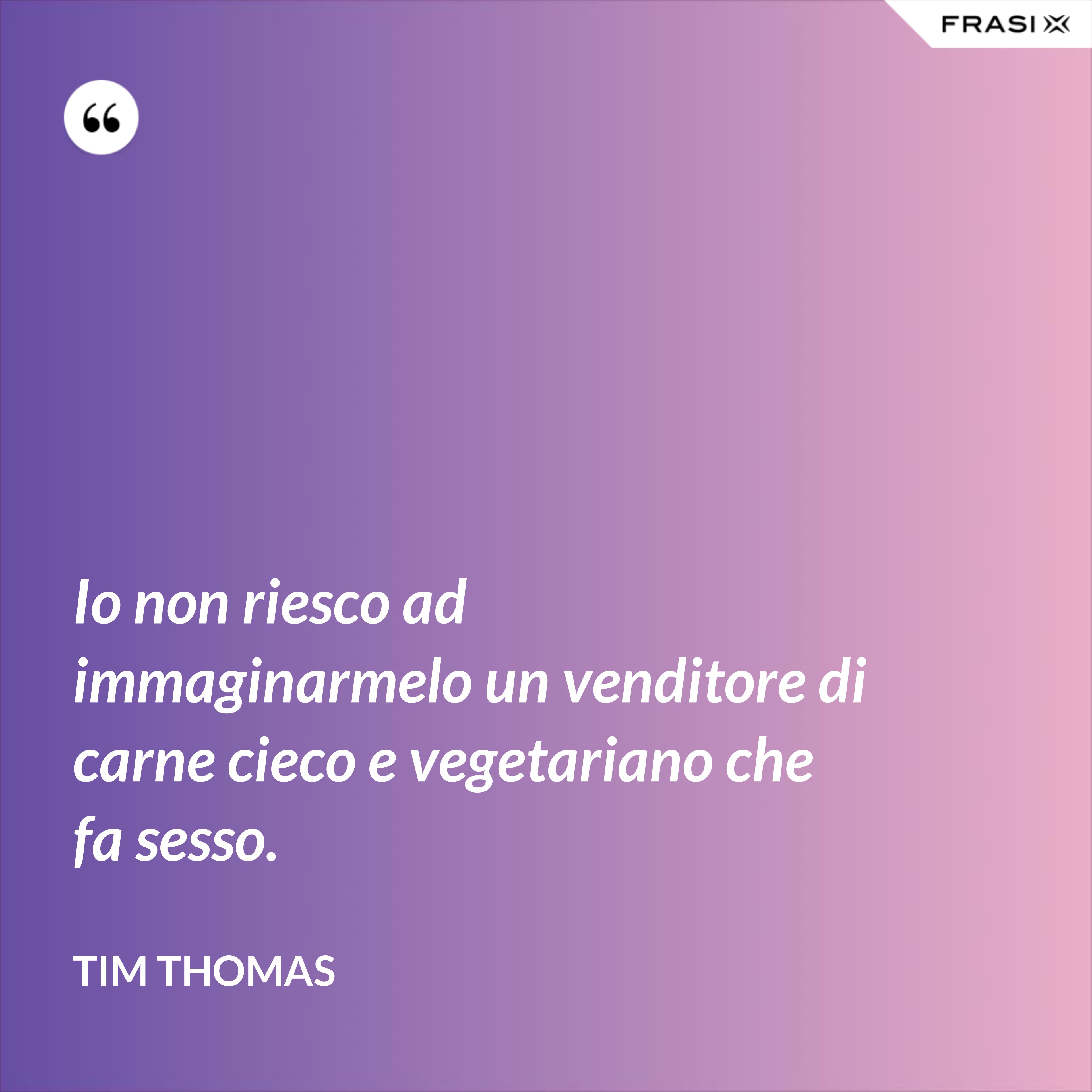 Io non riesco ad immaginarmelo un venditore di carne cieco e vegetariano che fa sesso. - Tim Thomas