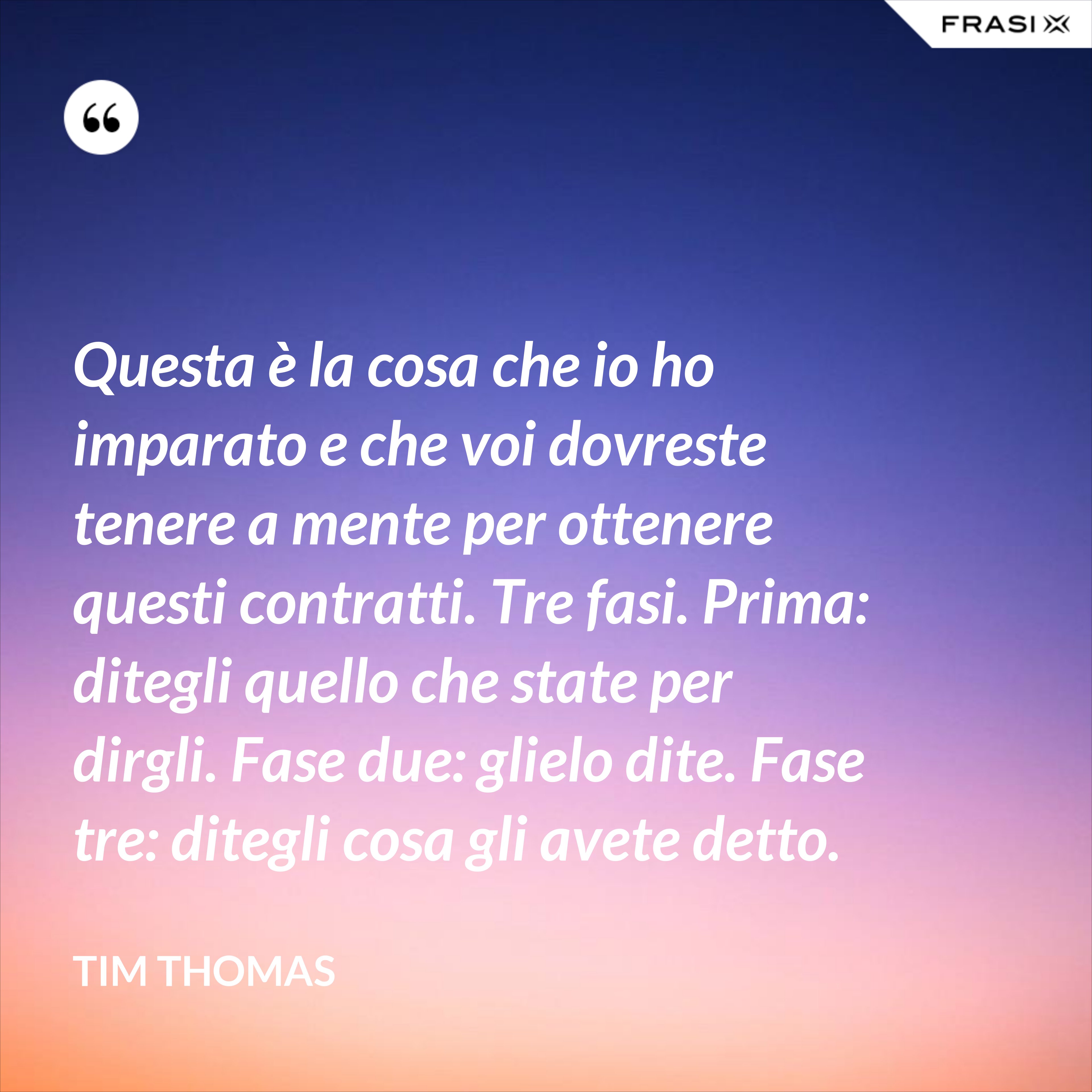 Questa è la cosa che io ho imparato e che voi dovreste tenere a mente per ottenere questi contratti. Tre fasi. Prima: ditegli quello che state per dirgli. Fase due: glielo dite. Fase tre: ditegli cosa gli avete detto. - Tim Thomas