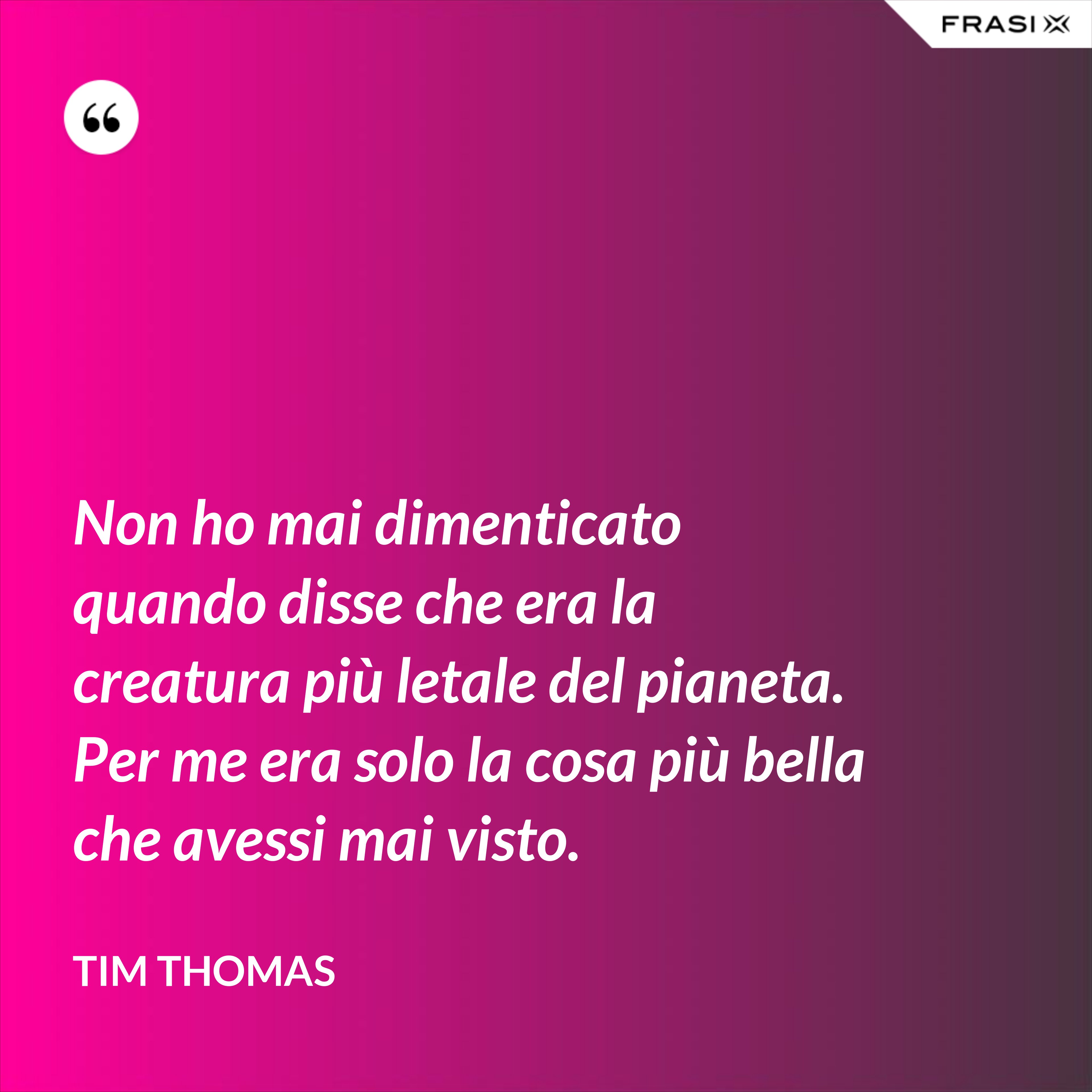 Non ho mai dimenticato quando disse che era la creatura più letale del pianeta. Per me era solo la cosa più bella che avessi mai visto. - Tim Thomas