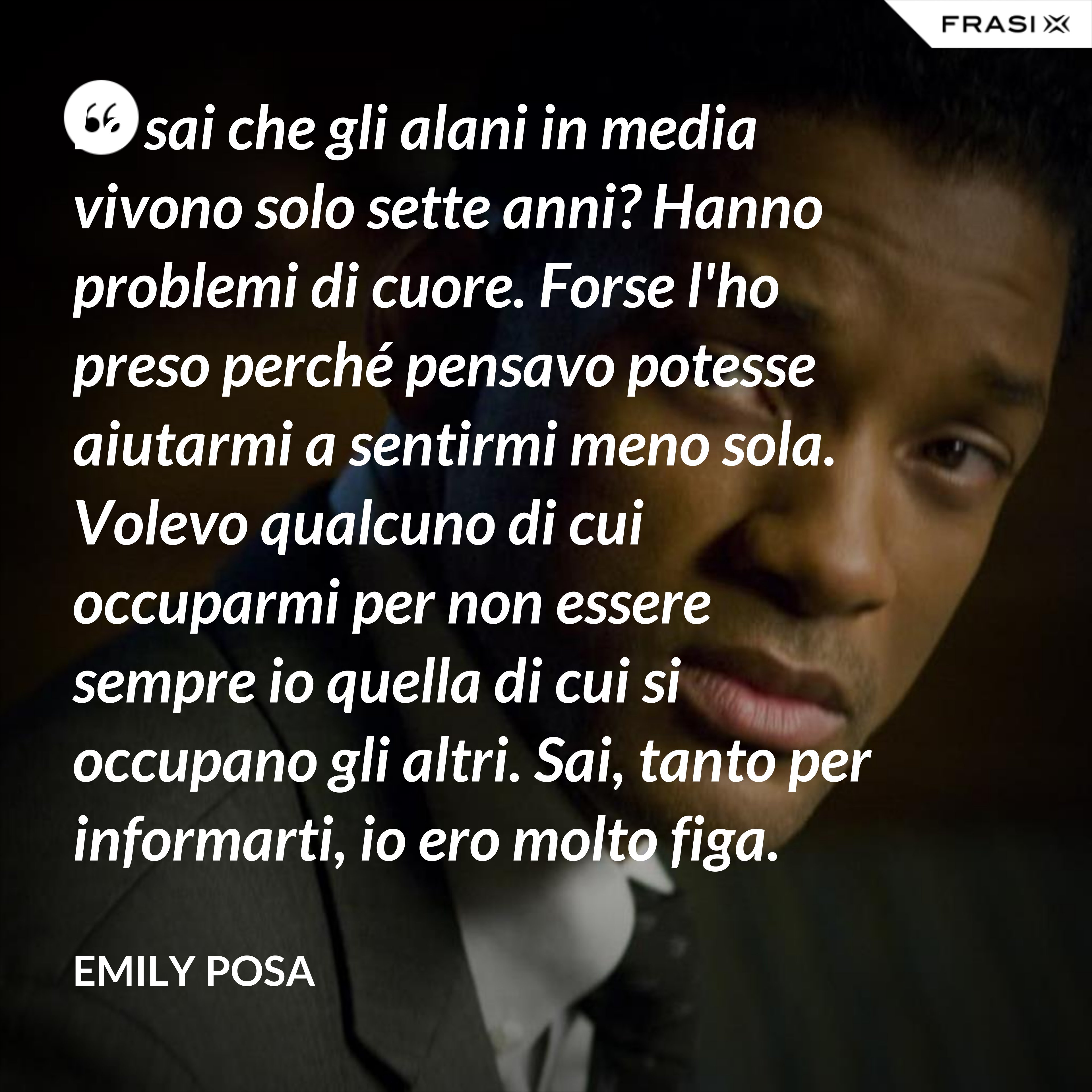 Lo sai che gli alani in media vivono solo sette anni? Hanno problemi di cuore. Forse l'ho preso perché pensavo potesse aiutarmi a sentirmi meno sola. Volevo qualcuno di cui occuparmi per non essere sempre io quella di cui si occupano gli altri. Sai, tanto per informarti, io ero molto figa. Accertabilmente figa. - Emily Posa