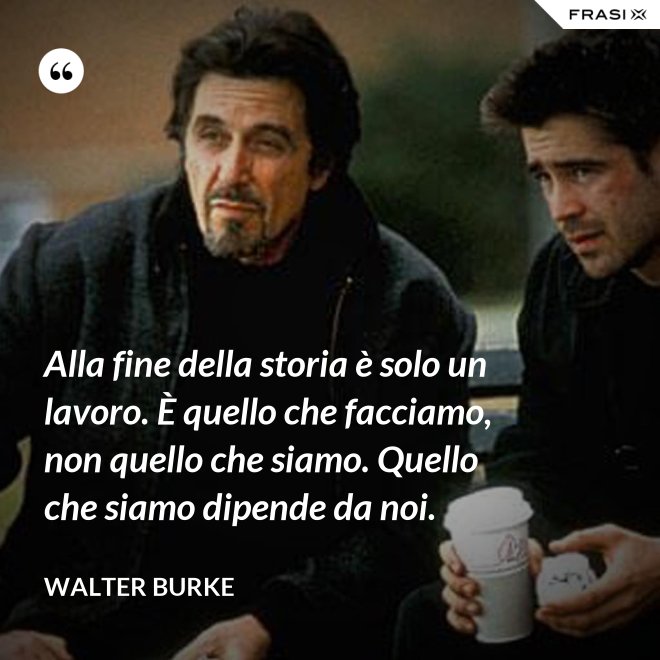 Alla fine della storia è solo un lavoro. È quello che facciamo, non quello che siamo. Quello che siamo dipende da noi. - Walter Burke