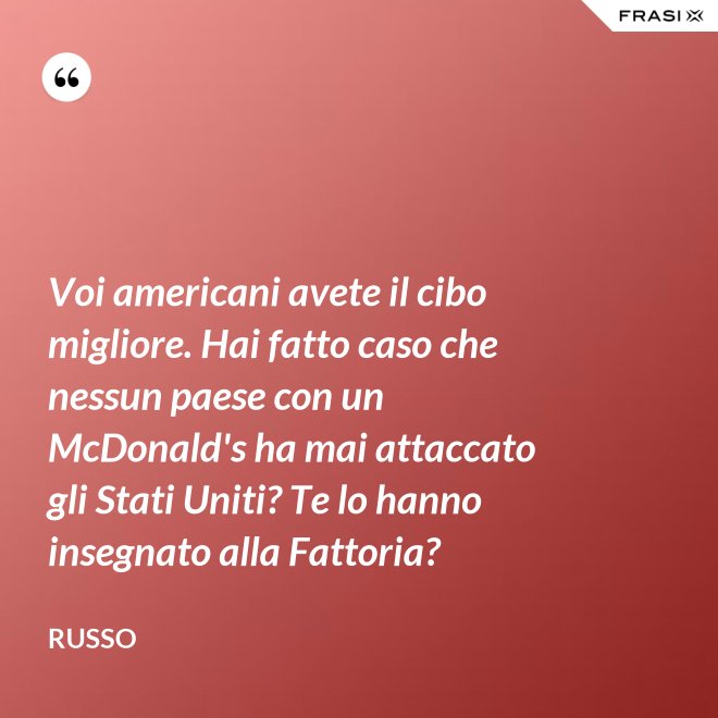 Voi americani avete il cibo migliore. Hai fatto caso che nessun paese con un McDonald's ha mai attaccato gli Stati Uniti? Te lo hanno insegnato alla Fattoria? - Russo